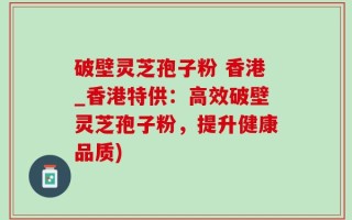 破壁灵芝孢子粉 香港_香港特供：高效破壁灵芝孢子粉，提升健康品质)