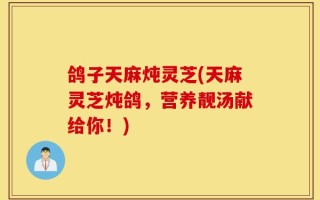 鸽子天麻炖灵芝(天麻灵芝炖鸽，营养靓汤献给你！)