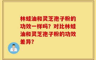 林蛙油和灵芝孢子粉的功效一样吗？对比林蛙油和灵芝孢子粉的功效差异？