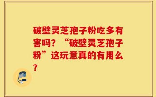 破壁灵芝孢子粉吃多有害吗？“破壁灵芝孢子粉”这玩意真的有用么？