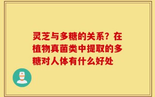 灵芝与多糖的关系？在植物真菌类中提取的多糖对人体有什么好处