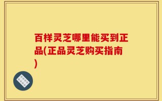 百样灵芝哪里能买到正品(正品灵芝购买指南)