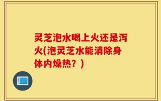 灵芝泡水喝上火还是泻火(泡灵芝水能消除身体内燥热？)