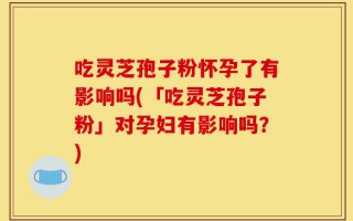 吃灵芝孢子粉怀孕了有影响吗(「吃灵芝孢子粉」对孕妇有影响吗？)