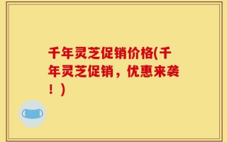 千年灵芝促销价格(千年灵芝促销，优惠来袭！)