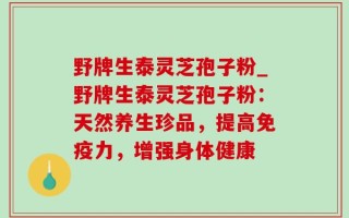 野牌生泰灵芝孢子粉_野牌生泰灵芝孢子粉：天然养生珍品，提高免疫力，增强身体健康