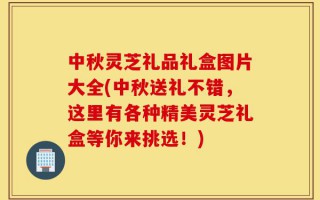 中秋灵芝礼品礼盒图片大全(中秋送礼不错，这里有各种精美灵芝礼盒等你来挑选！)
