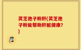 灵芝孢子粉肝(灵芝孢子粉能帮助肝脏健康？)
