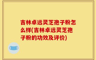 吉林卓远灵芝孢子粉怎么样(吉林卓远灵芝孢子粉的功效及评价)