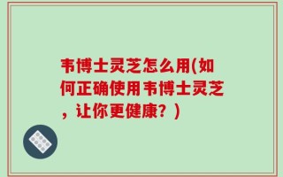 韦博士灵芝怎么用(如何正确使用韦博士灵芝，让你更健康？)