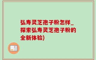 弘寿灵芝孢子粉怎样_探索弘寿灵芝孢子粉的全新体验)
