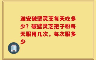 淮安破壁灵芝每天吃多少？破壁灵芝孢子粉每天服用几次，每次服多少