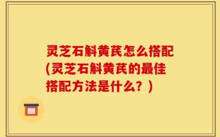 灵芝石斛黄芪怎么搭配(灵芝石斛黄芪的最佳搭配方法是什么？)