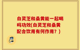 白灵芝和桑黄能一起喝吗功效(白灵芝和桑黄配合饮用有何作用？)