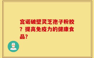 宫诺破壁灵芝孢子粉胶？提高免疫力的健康食品？