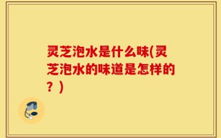 灵芝泡水是什么味(灵芝泡水的味道是怎样的？)