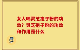 女人喝灵芝孢子粉的功效？灵芝孢子粉的功效和作用是什么