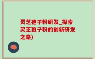 灵芝孢子粉研发_探索灵芝孢子粉的创新研发之路)