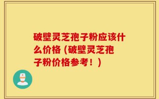 破壁灵芝孢子粉应该什么价格 (破壁灵芝孢子粉价格参考！)