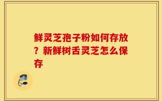 鲜灵芝孢子粉如何存放？新鲜树舌灵芝怎么保存