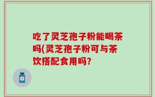 吃了灵芝孢子粉能喝茶吗(灵芝孢子粉可与茶饮搭配食用吗？