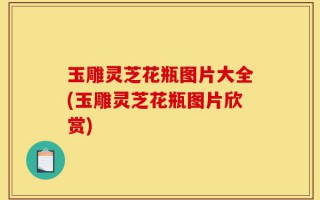 玉雕灵芝花瓶图片大全(玉雕灵芝花瓶图片欣赏)