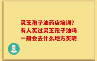 灵芝孢子油药店培训？有人买过灵芝孢子油吗一般会去什么地方买呢