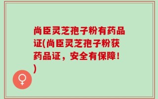 尚臣灵芝孢子粉有药品证(尚臣灵芝孢子粉获药品证，安全有保障！)