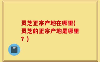 灵芝正宗产地在哪里(灵芝的正宗产地是哪里？)