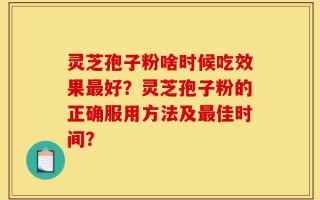 灵芝孢子粉啥时候吃效果最好？灵芝孢子粉的正确服用方法及最佳时间？