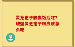 灵芝孢子胶囊饭后吃？破壁灵芝孢子粉应该怎么吃