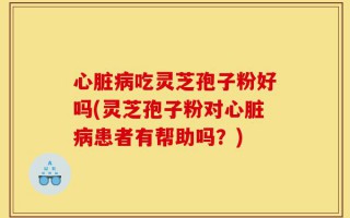 心脏病吃灵芝孢子粉好吗(灵芝孢子粉对心脏病患者有帮助吗？)