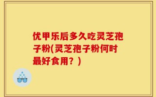优甲乐后多久吃灵芝孢子粉(灵芝孢子粉何时最好食用？)