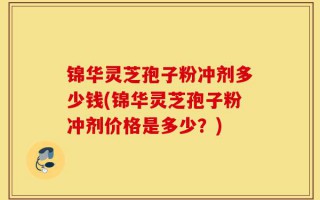 锦华灵芝孢子粉冲剂多少钱(锦华灵芝孢子粉冲剂价格是多少？)
