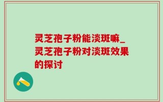 灵芝孢子粉能淡斑嘛_灵芝孢子粉对淡斑效果的探讨