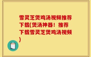 雪灵芝煲鸡汤视频推荐下载(煲汤神器！推荐下载雪灵芝煲鸡汤视频)