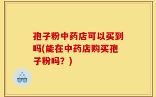 孢子粉中药店可以买到吗(能在中药店购买孢子粉吗？)
