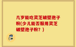 几岁能吃灵芝破壁孢子粉(少儿能否服用灵芝破壁孢子粉？)