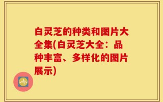 白灵芝的种类和图片大全集(白灵芝大全：品种丰富、多样化的图片展示)