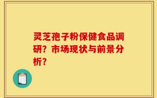 灵芝孢子粉保健食品调研？市场现状与前景分析？