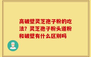 高破壁灵芝孢子粉的吃法？灵芝孢子粉头道粉和破壁有什么区别吗