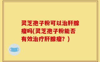 灵芝孢子粉可以治肝腺瘤吗(灵芝孢子粉能否有效治疗肝腺瘤？)