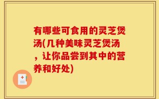 有哪些可食用的灵芝煲汤(几种美味灵芝煲汤，让你品尝到其中的营养和好处)