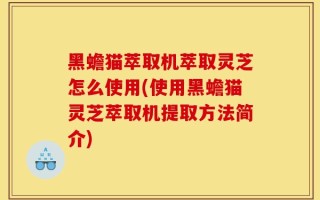 黑蟾猫萃取机萃取灵芝怎么使用(使用黑蟾猫灵芝萃取机提取方法简介)