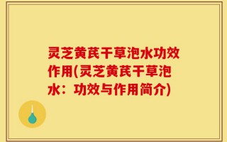 灵芝黄芪干草泡水功效作用(灵芝黄芪干草泡水：功效与作用简介)