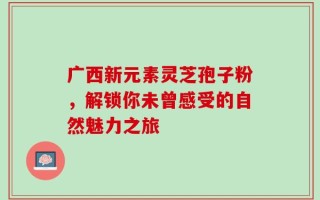 广西新元素灵芝孢子粉，解锁你未曾感受的自然魅力之旅