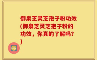 御泉芝灵芝孢子粉功效(御泉芝灵芝孢子粉的功效，你真的了解吗？)