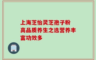 上海芝怡灵芝孢子粉 高品质养生之选营养丰富功效多
