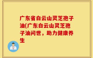 广东省白云山灵芝孢子油(广东白云山灵芝孢子油问世，助力健康养生