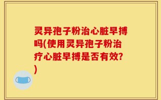 灵异孢子粉治心脏早搏吗(使用灵异孢子粉治疗心脏早搏是否有效？)